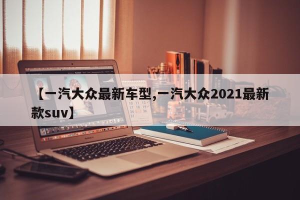 【一汽大众最新车型,一汽大众2021最新款suv】