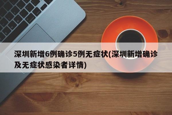 深圳新增6例确诊5例无症状(深圳新增确诊及无症状感染者详情)