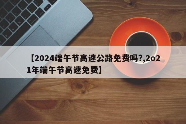 【2024端午节高速公路免费吗?,2o21年端午节高速免费】