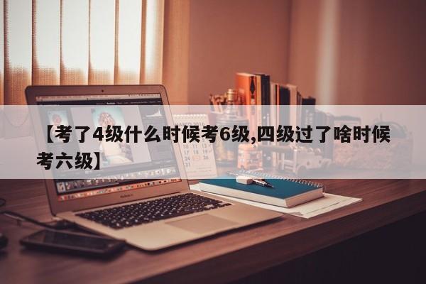 【考了4级什么时候考6级,四级过了啥时候考六级】