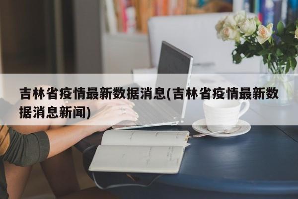 吉林省疫情最新数据消息(吉林省疫情最新数据消息新闻)