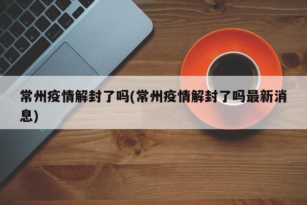 常州疫情解封了吗(常州疫情解封了吗最新消息)