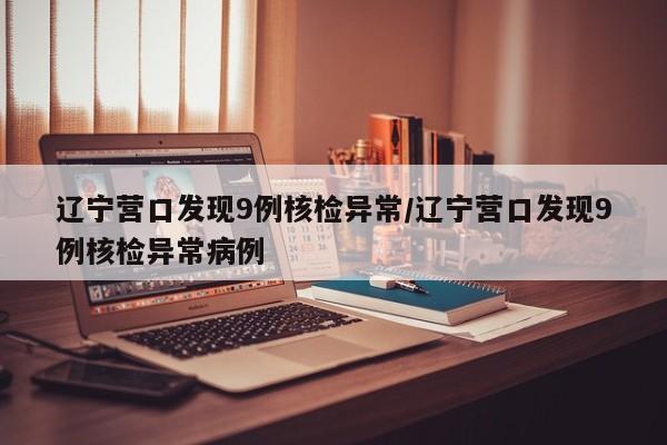 辽宁营口发现9例核检异常/辽宁营口发现9例核检异常病例