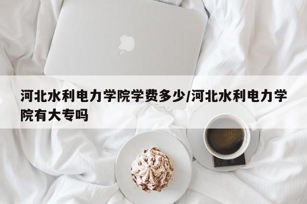 河北水利电力学院学费多少/河北水利电力学院有大专吗