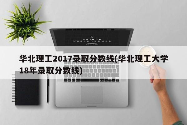 华北理工2017录取分数线(华北理工大学18年录取分数线)