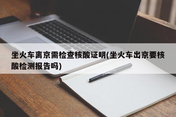 坐火车离京需检查核酸证明(坐火车出京要核酸检测报告吗)