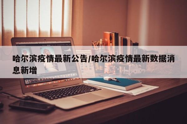 哈尔滨疫情最新公告/哈尔滨疫情最新数据消息新增