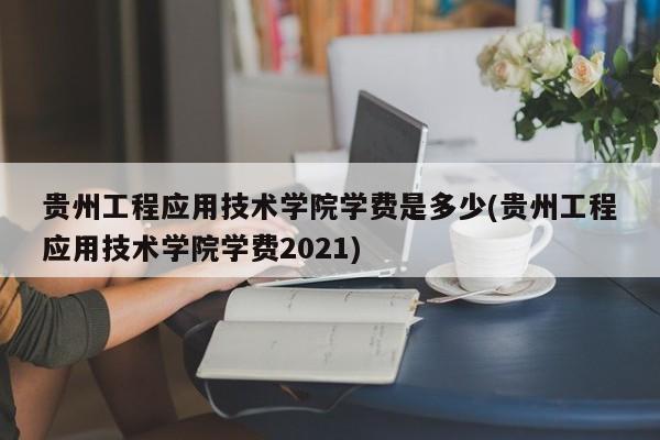 贵州工程应用技术学院学费是多少(贵州工程应用技术学院学费2021)