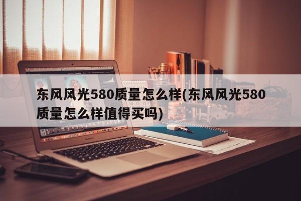 东风风光580质量怎么样(东风风光580质量怎么样值得买吗)