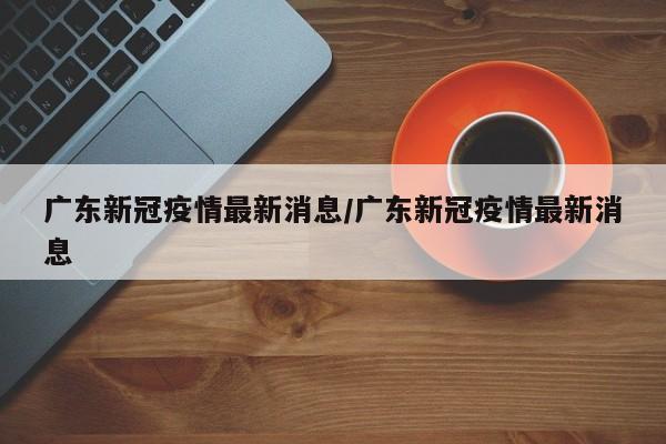 广东新冠疫情最新消息/广东新冠疫情最新消息