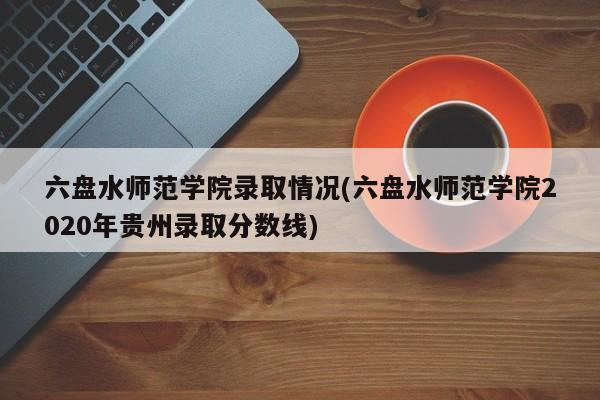 六盘水师范学院录取情况(六盘水师范学院2020年贵州录取分数线)