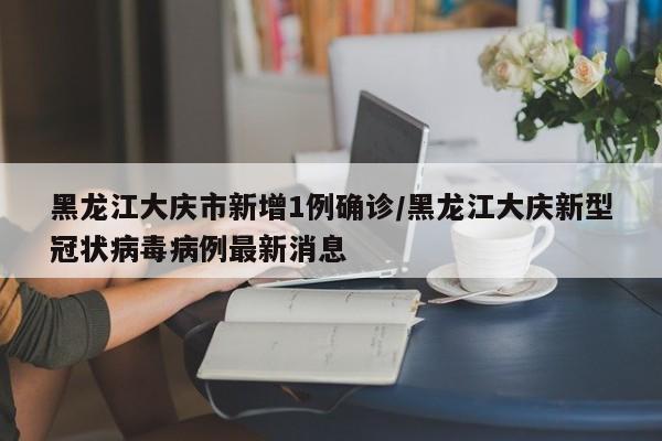 黑龙江大庆市新增1例确诊/黑龙江大庆新型冠状病毒病例最新消息