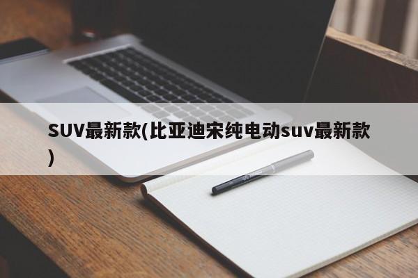 SUV最新款(比亚迪宋纯电动suv最新款)