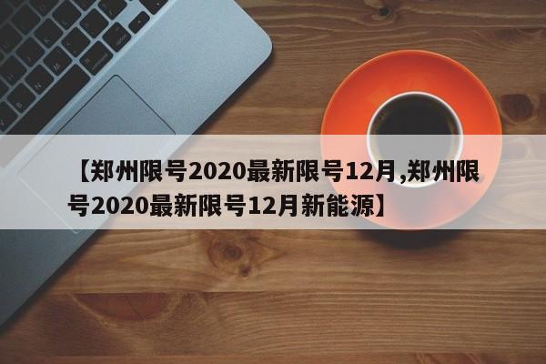 【郑州限号2020最新限号12月,郑州限号2020最新限号12月新能源】