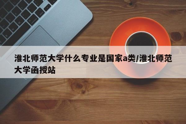淮北师范大学什么专业是国家a类/淮北师范大学函授站