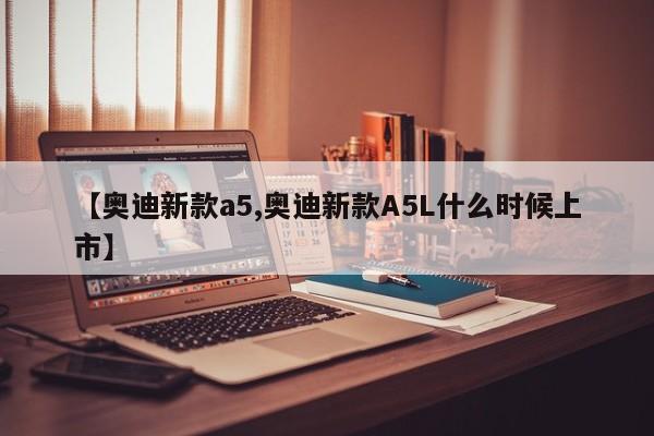 【奥迪新款a5,奥迪新款A5L什么时候上市】