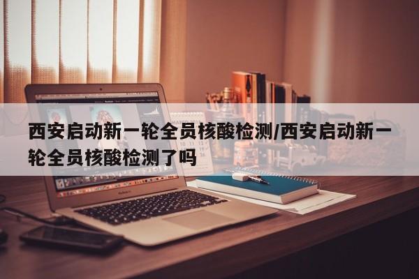 西安启动新一轮全员核酸检测/西安启动新一轮全员核酸检测了吗