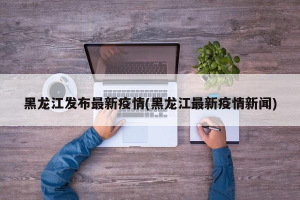 黑龙江发布最新疫情(黑龙江最新疫情新闻)