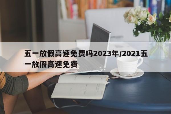 五一放假高速免费吗2023年/2021五一放假高速免费