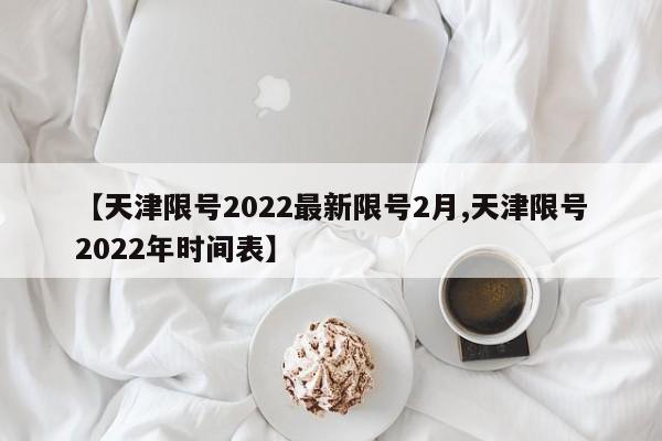 【天津限号2022最新限号2月,天津限号2022年时间表】