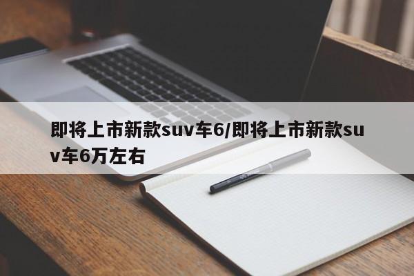 即将上市新款suv车6/即将上市新款suv车6万左右