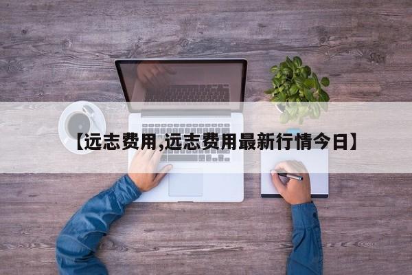 【远志费用,远志费用最新行情今日】